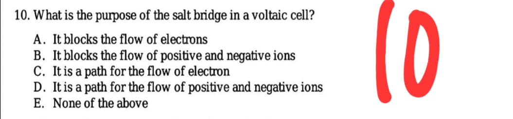 10
10. What is the purpose of the salt bridge in a voltaic cell?
A. It blocks the flow of electrons
B. It blocks the flow of positive and negative ions
C. It is a path for the flow of electron
D. It is a path for the flow of positive and negative ions
E. None of the above
