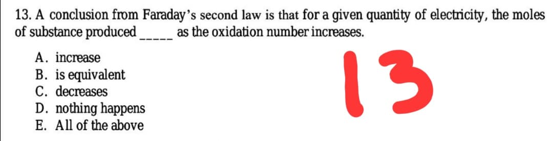 13. A conclusion from Faraday's second law is that for a given quantity of electricity, the moles
of substance produced
as the oxidation number increases.
13
A. increase
B. is equivalent
C. decreases
D. nothing happens
E. All of the above
