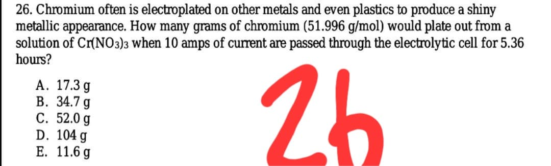 26. Chromium often is electroplated on other metals and even plastics to produce a shiny
metallic appearance. How many grams of chromium (51.996 g/mol) would plate out from a
solution of Cr(NO3)3 when 10 amps of current are passed through the electrolytic cell for 5.36
hours?
А. 17.3 g
В. 34.7 g
С. 52.0 g
D. 104 g
Е. 11.6 g
| 26
