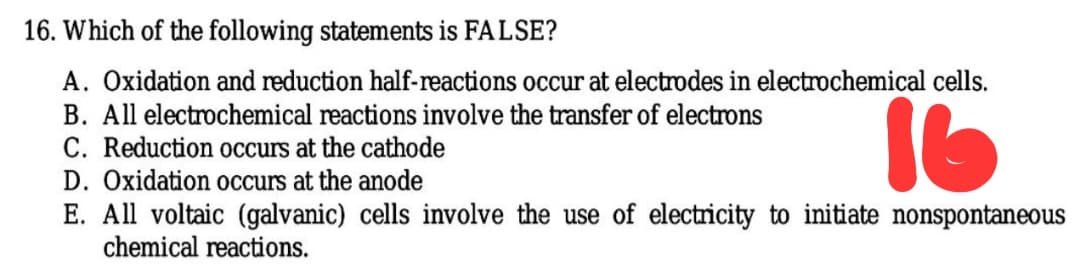 16. Which of the following statements is FALSE?
A. Oxidation and reduction half-reactions occur at electrodes in electrochemical cells.
B. All electrochemical reactions involve the transfer of electrons
C. Reduction occurs at the cathode
D. Oxidation occurs at the anode
16
E. All voltaic (galvanic) cells involve the use of electricity to initiate nonspontaneous
chemical reactions.
