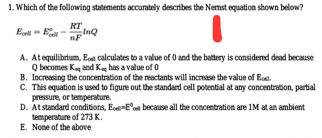 1. Which of the following statements accurately describes the Nemst equation shown below?
RT
Ecell
= Ecell
InQ
nF
-
A. At equilibrium, Ecell calculates to a value of 0 and the battery is considered dead because
Q becomes Keq and Keq has a value of 0
B. Increasing the concentration of the reactants will increase the value of Ecell.
C. This equation is used to figure out the standard cell potential at any concentration, partial
pressure, or temperature.
D. At standard conditions, Ecell=E°cell because all the concentration are 1M at an ambient
temperature of 273 K.
E. None of the above
