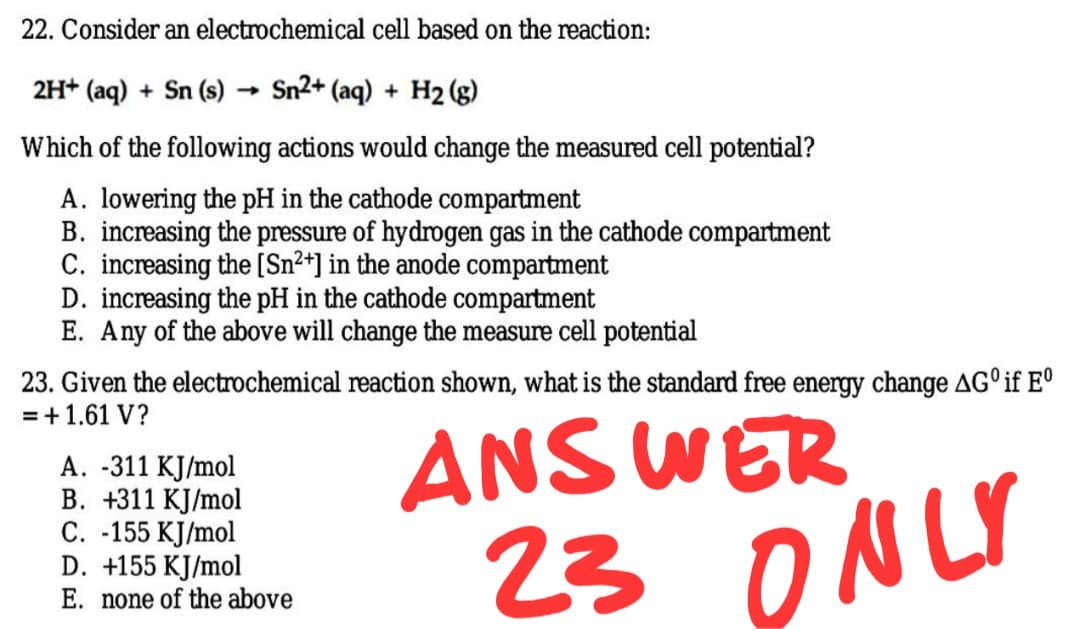 22. Consider an electrochemical cell based on the reaction:
2H+ (aq) + Sn (s)
Sn2+ (aq) + H2 (g)
Which of the following actions would change the measured cell potential?
A. lowering the pH in the cathode compartment
B. increasing the pressure of hydrogen gas in the cathode compartment
C. increasing the [Sn²*] in the anode compartment
D. increasing the pH in the cathode compartment
E. Any of the above will change the measure cell potential
23. Given the electrochemical reaction shown, what is the standard free energy change AGº if E°
=+1.61 V?
ANSWER
A. -311 KJ/mol
B. +311 KJ/mol
C. -155 KJ/mol
D. +155 KJ/mol
E. none of the above
23 ONLY
