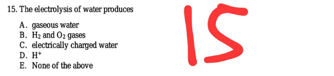 IS
15. The electrolysis of water produces
A. gaseous water
B. H2 and O2 gases
C. electrically charged water
D. H+
E. None of the above
