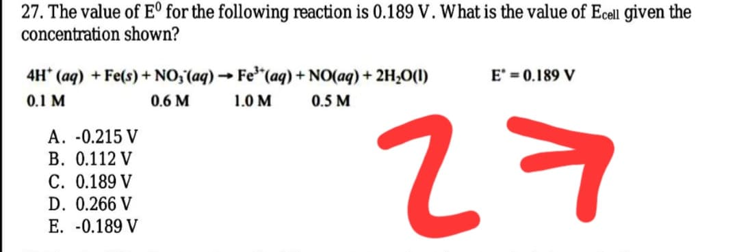 27. The value of E° for the following reaction is 0.189 V. What is the value of Ecell given the
concentration shown?
4H* (aq) + Fe(s) + NO,(aq) → Fe"(aq) + NO(aq) + 2H,O(1)
E' = 0.189 V
0.1 M
0.6 M
1.0 M
0.5 M
27
A. -0.215 V
B. 0.112 V
C. 0.189 V
D. 0.266 V
E. -0.189 V
