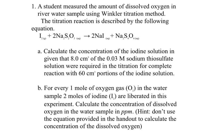 1. A student measured the amount of dissolved oxygen in
river water sample using Winkler titration method.
The titration reaction is described by the following
equation.
I + 2Na,S,O,
2Nal + Na,S,O.to)
2 (g)
(aq)
(aq)
a. Calculate the concentration of the iodine solution in
given that 8.0 cm' of the 0.03 M sodium thiosulfate
solution were required in the titration for complete
reaction with 60 cm' portions of the iodine solution.
b. For every 1 mole of oxygen gas (O,) in the water
sample 2 moles of iodine (I,) are liberated in this
experiment. Calculate the concentration of dissolved
oxygen in the water sample in ppm. (Hint: don't use
the equation provided in the handout to calculate the
concentration of the dissolved oxygen)
