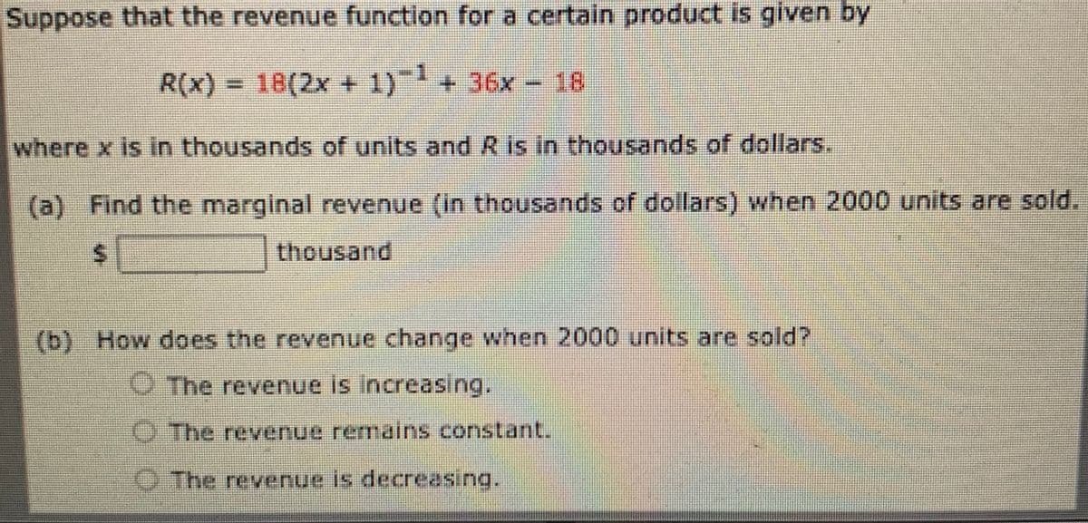 Suppose that the revenue function for a certain product is given by
R(x) = 18(2x + 1) + 36x - 16
where x is in thousands of units and R is in thousands of dollars.
(a) Find the marginal revenue (in thousands of dollars) when 2000 units are sold.
thousand
(b) How does the revenue change when 2000 units are sold?
O The revenue is Increasing.
UThe revenue remains constant.
O The revenue is decreasing.
