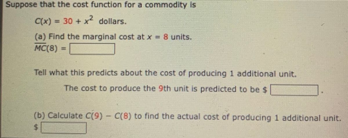 Suppose that the cost function for a commodity Is
C(x)%3D30+x dollars.
(a) Find the marginal cost at x = 8 units.
MC(8) = |
Tell what this predicts about the cost of producing 1 additional unit.
The cost to produce the 9th unit is predicted to be $
(b) Calculate C(9) - C(8) to find the actual cost of producing 1 additional unit.
