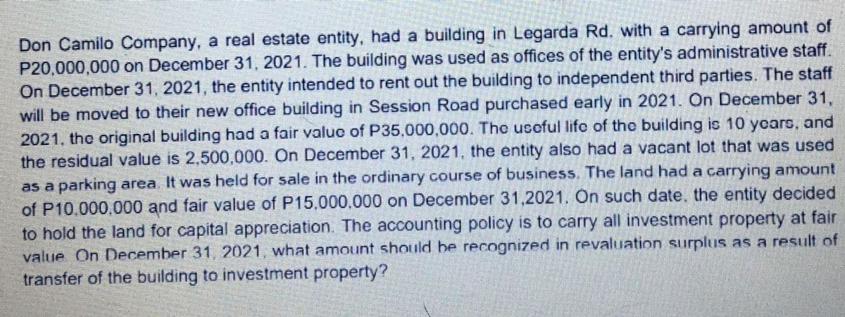 Don Camilo Company, a real estate entity, had a building in Legarda Rd. with a carrying amount of
P20,000,000 on December 31, 2021. The building was used as offices of the entity's administrative staff.
On December 31, 2021, the entity intended to rent out the building to independent third parties. The staff
will be moved to their new office building in Session Road purchased early in 2021. On December 31,
2021, the original building had a fair valuo of P35,000,000. The usoful lifo of the building is 10 yoars, and
the residual value is 2,500,000. On December 31, 2021, the entity also had a vacant lot that was used
as a parking area It was held for sale in the ordinary course of business. The land had a carrying amount
of P10,000,000 and fair value of P15,000,000 on December 31,2021. On such date, the entity decided
to hold the land for capital appreciation. The accounting policy is to carry all investment property at fair
value On December 31, 2021, what amount should he recognized in revaluation surplus as a result of
transfer of the building to investment property?
