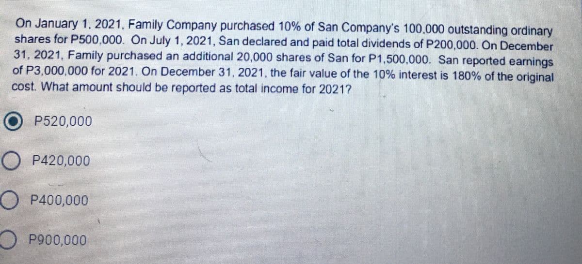 On January 1, 2021, Family Company purchased 10% of San Company's 100.000 outstanding ordinary
shares for P500,000. On July 1, 2021, San declared and paid total dividends of P200,000. On December
31, 2021, Family purchased an additional 20,000 shares of San for P1,500,000. San reported earnings
of P3,000,000 for 2021. On December 31, 2021, the fair value of the 10% interest is 180% of the original
cost. What amount should be reported as total income for 20217
O P520,000
O P420,000
OP400,000
O P900,000
