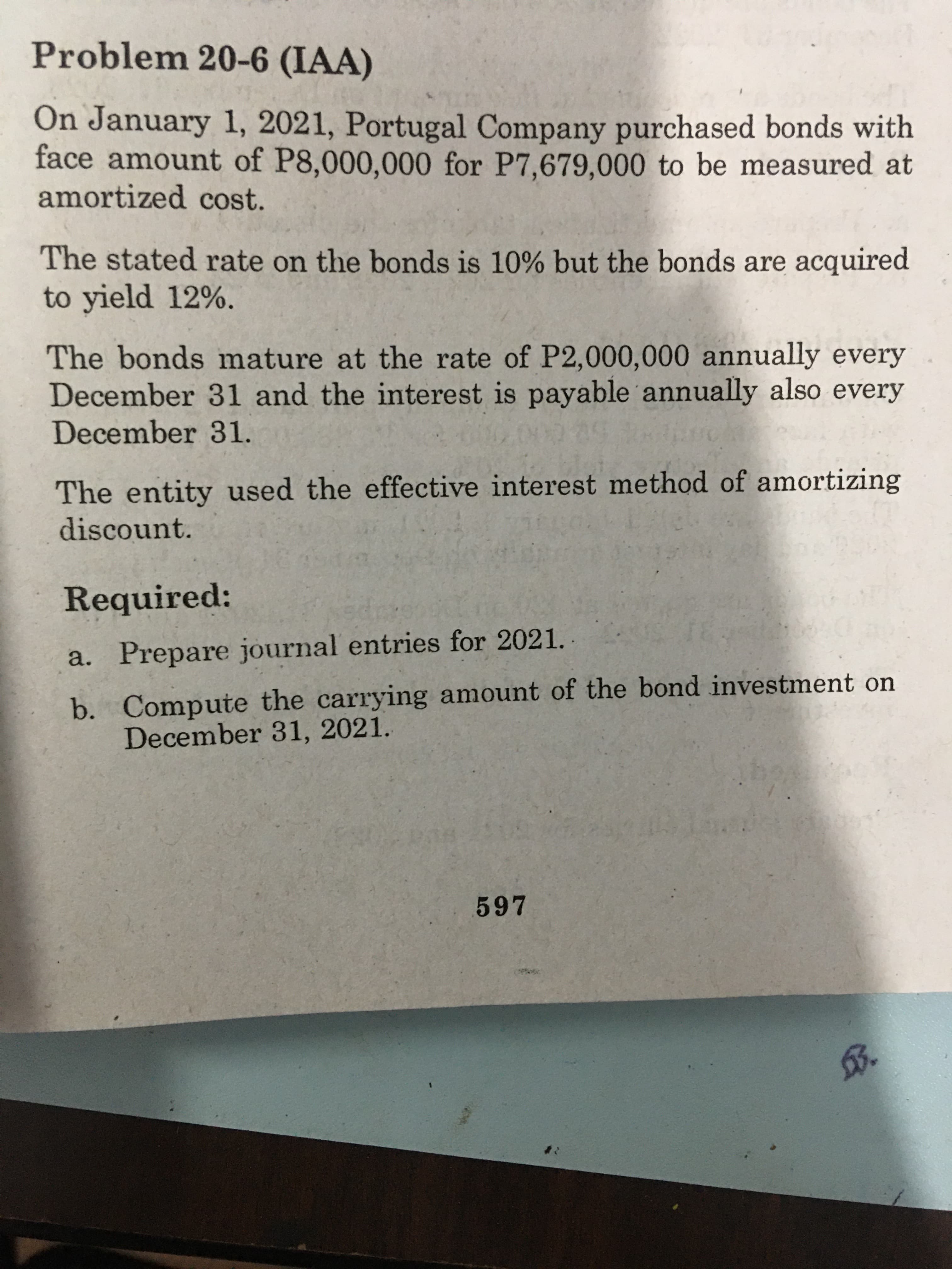 Problem 20-6 (IAA)
On January 1, 2021, Portugal Company purchased bonds with
face amount of P8,000,000 for P7,679,000 to be measured at
amortized cost.
The stated rate on the bonds is 10% but the bonds are acquired
to yield 12%.
The bonds mature at the rate of P2,000,000 annually every
December 31 and the interest is payable annually also every
December 31.
The entity used the effective interest method of amortizing
discount.
Required:
a. Prepare journal entries for 2021.
b. Compute the carrying amount of the bond investment on
December 31, 2021.
597
