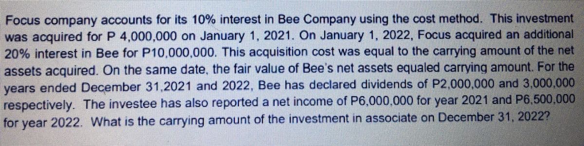 Focus company accounts for its 10% interest in Bee Company using the cost method. This investment
was acquired for P 4,000,000 on January 1, 2021. On January 1, 2022, Focus acquired an additional
20% interest in Bee for P10,000,000. This acquisition cost was equal to the carrying amount of the net
assets acquired. On the same date, the fair value of Bee's net assets equaled carrying amount. For the
years ended December 31,2021 and 2022, Bee has declared dividends of P2,000,000 and 3.000,000
respectively. The investee has also reported a net income of P6,000,000 for year 2021 and P6,500,000
for year 2022. What is the carrying amount of the investment in associate on December 31, 2022?
