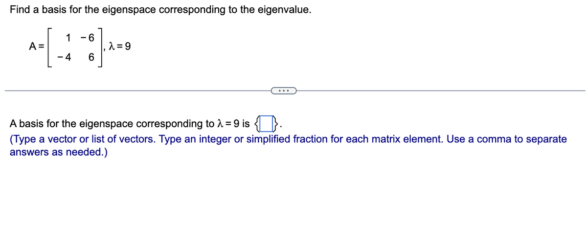 Find a basis for the eigenspace corresponding to the eigenvalue.
1
A =
- 6
2 = 9
6
- 4
A basis for the eigenspace corresponding to 2=9 is { }.
(Type a vector or list of vectors. Type an integer or simplified fraction for each matrix element. Use a comma to separate
answers as needed.)
