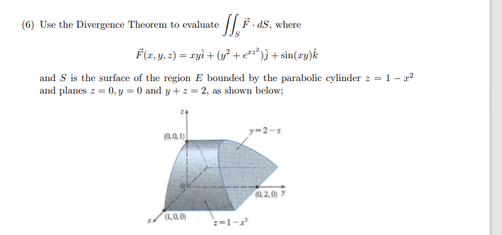 (6) Use the Divergence Theorem to evaluate
F- dS, where
F(x, y, 2) = ryi + (y² + e*z*)ĵ + sin(xy)k:
and S is the surface of the region E bounded by the parabolic cylinder z = 1 – r?
and planes z = 0, y = 0 and y + z = 2, as shown below;
y=2-z
(0,0, 1)
(0,2,0) y
(1,0,0)
:=1-x
