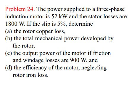 Problem 24. The power supplied to a three-phase
induction motor is 52 kW and the stator losses are
1800 W. If the slip is 5%, determine
(a) the rotor copper loss,
(b) the total mechanical power developed by
the rotor,
(c) the output power of the motor if friction
and windage losses are 900 W, and
(d) the efficiency of the motor, neglecting
rotor iron loss.
