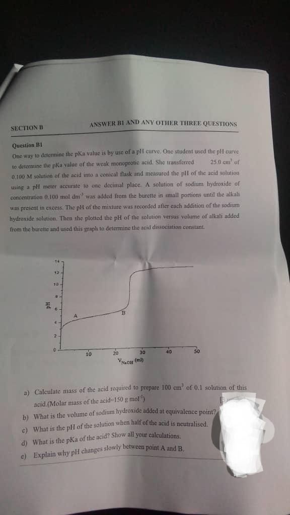 ANSWER BI AND ANY OTHER THREE QUESTIONS
SECTION D
Question B1
One way to delermine the pKa value is by use ofa pli curve. One student used thie pH curve
to determine thc pka value of the weak monoprotic acid. She transferred
25.0 cm' of
0.100 M solution of the acid into a conical flask and measured the pll of the acid solution
using a pH mcter accurate to one decimal place. A solution of sodium hydroxide of
concentration 0.100 mol dni was added from the burette in small portions until the alkali
was present in excess. The pH of the mixture was recorded after each addition of the sodium
hydroxide solution. Then she plotted the pH of the solution versus volume of alkali added
from the burette and used this graph to determine the acid dissociation constant.
14
12
10-
10
20
30
40
50
VNaOH (ml)
a) Calculate mass of the acid required to prepare 100 cm' of 0.1 solution of this
acid.(Molar mass of the acid 150 g mol)
b) What is the volume of sodium hydroxide added at cquivalence point?
c) What is the pH of the solution when half of the acid is neutralised
d) What is the pKa of the acid? Show all your calculations
c) Explain why pH changes slowly between point A and R
