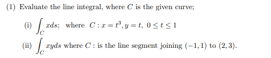 (1) Evaluate the line integral, where C is the given curve;
(i)
æds; where C:x = t³, y = t, 0 < t<1
(ii) | ryds where C : is the line segment joining (-1,1) to (2, 3).
