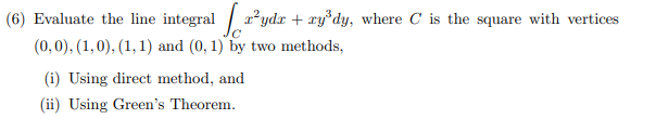 (6) Evaluate the line integral / r²ydx + xy°dy, where C is the square with vertices
(0,0), (1,0), (1, 1) and (0, 1) by two methods,
(i) Using direct method, and
(ii) Using Green's Theorem.
