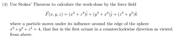 (4) Use Stokes' Theorem to calculate the work-done by the force field
F(r, y, z) = (x² + z²)î + (y² + æ²)j + (z²+ y³)k
where a particle moves under its influence around the edge of the sphere
x2 + y? + z2 = 4, that lies in the first octant in a counterclockwise direction as viewed
from above.
