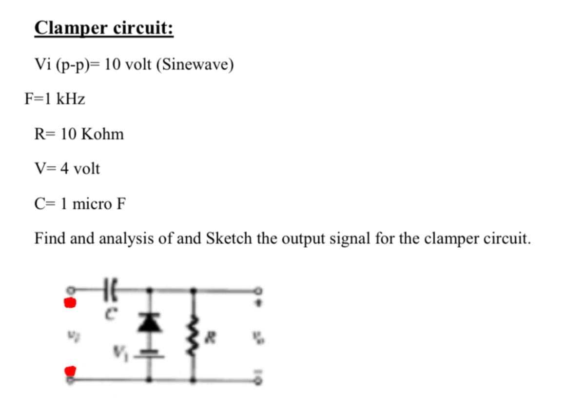 Clamper circuit:
Vi (p-p)= 10 volt (Sinewave)
F=1 kHz
R= 10 Kohm
V= 4 volt
C= 1 micro F
Find and analysis of and Sketch the output signal for the clamper circuit.
