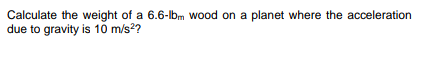 Calculate the weight of a 6.6-lbm wood on a planet where the acceleration
due to gravity is 10 m/s??
