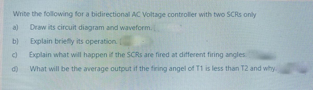 Write the following for a bidirectional AC Voltage controller with two SCRS only
a)
Draw its circuit diagram and waveform.
b)
Explain briefly its operation.
c)
Explain what will happen if the SCRS are fired at different firing angles.
d)
What will be the average output if the firing angel of T1 is less than T2 and why.
