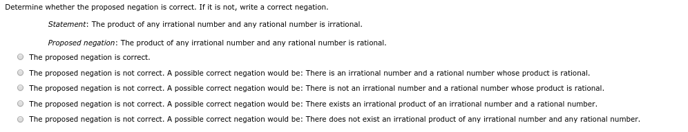 Determine whether the proposed negation is correct. If it is not, write a correct negation.
Statement: The product of any irrational number and any rational number is irrational.
Proposed negation: The product of any irrational number and any rational number is rational.
The proposed negation is correct.
The proposed negation is not correct. A possible correct negation would be: There is an irrational number and a rational number whose product is rational.
The proposed negation is not correct. A possible correct negation would be: There is not an irrational number and a rational number whose product is rational.
The proposed negation is not correct. A possible correct negation would be: There exists an irrational product of an irrational number and a rational number.
The proposed negation is not correct. A possible correct negation would be: There does not exist an irrational product of any irrational number and any rational number.
