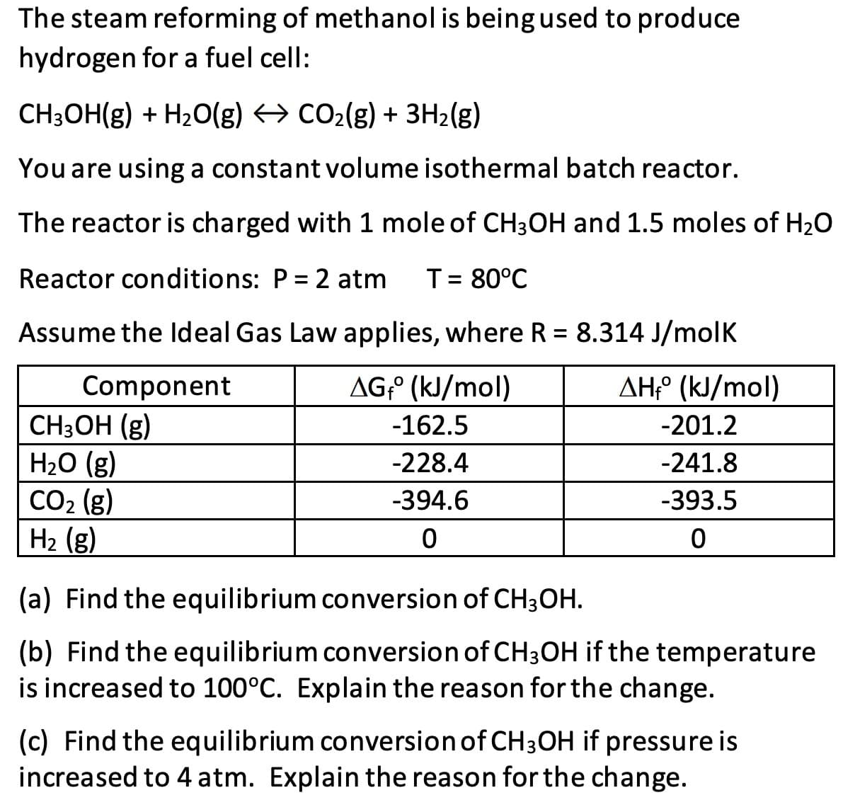 The steam reforming of methanol is being used to produce
hydrogen for a fuel cell:
CH3OH(g) + H20(g) → CO2(g) + 3H2(g)
You are using a constant volume isothermal batch reactor.
The reactor is charged with 1 mole of CH3OH and 1.5 moles of H20
Reactor conditions: P = 2 atm
T= 80°C
Assume the ldeal Gas Law applies, where R = 8.314 J/molK
%3D
AG;° (kJ/mol)
AH° (kJ/mol)
Component
CH3OH (g)
H2O (g)
CO2 (g)
H2 (g)
-162.5
-201.2
-228.4
-241.8
-394.6
-393.5
(a) Find the equilibrium conversion of CH3OH.
(b) Find the equilibrium conversion of CH3OH if the temperature
is increased to 100°C. Explain the reason for the change.
(c) Find the equilibrium conversion of CH3OH if pressure is
increased to 4 atm. Explain the reason for the change.
