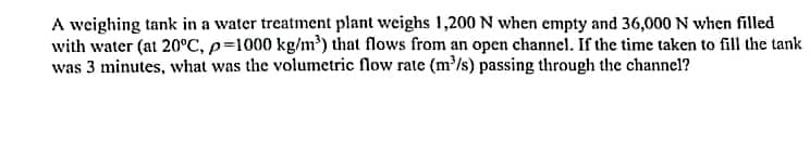 A weighing tank in a water treatment plant weighs 1,200 N when empty and 36,000 N when filled
with water (at 20°C, p=1000 kg/m³) that flows from an open channel. If the time taken to fill the tank
was 3 minutes, what was the volumetric flow rate (m/s) passing through the channel?
