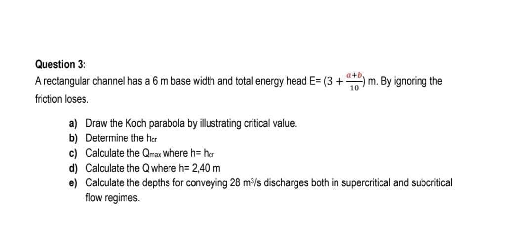 Question 3:
A rectangular channel has a 6 m base width and total energy head E= (3 +)m. By ignoring the
friction loses.
a) Draw the Koch parabola by illustrating critical value.
b) Determine the her
c) Calculate the Qmax Where h= har
d) Calculate the Qwhere h= 2,40 m
e) Calculate the depths for conveying 28 m/s discharges both in supercritical and subcritical
flow regimes.
