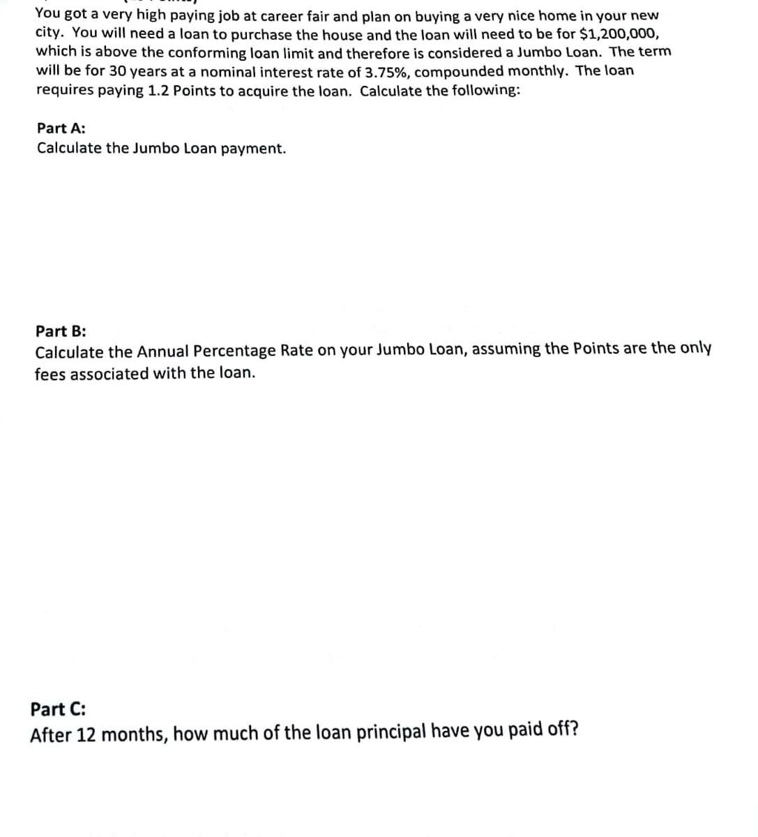 You got a very high paying job at career fair and plan on buying a very nice home in your new
city. You will need a loan to purchase the house and the loan will need to be for $1,200,000,
which is above the conforming loan limit and therefore is considered a Jumbo Loan. The term
will be for 30 years at a nominal interest rate of 3.75%, compounded monthly. The loan
requires paying 1.2 Points to acquire the loan. Calculate the following:
Part A:
Calculate the Jumbo Loan payment.
Part B:
Calculate the Annual Percentage Rate on your Jumbo Loan, assuming the Points are the only
fees associated with the loan.
Part C:
After 12 months, how much of the loan principal have you paid off?
