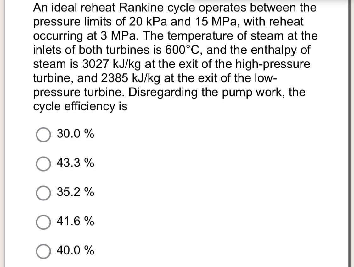 An ideal reheat Rankine cycle operates between the
pressure limits of 20 kPa and 15 MPa, with reheat
occurring at 3 MPa. The temperature of steam at the
inlets of both turbines is 600°C, and the enthalpy of
steam is 3027 kJ/kg at the exit of the high-pressure
turbine, and 2385 kJ/kg at the exit of the low-
pressure turbine. Disregarding the pump work, the
cycle efficiency is
30.0 %
43.3 %
35.2 %
41.6 %
40.0 %
