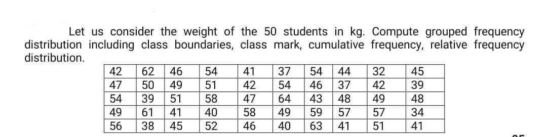 Let us consider the weight of the 50 students in kg. Compute grouped frequency
distribution including class boundaries, class mark, cumulative frequency, relative frequency
distribution.
42
62
46
54
41
37
54
44
32
45
47
50
49
51
42
54
46
37
42
39
54
39
51
58
47
64
43
48
49
48
49
61
41
40
58
49
59
57
57
34
56
38
45
52
46
40
63
41
51
41
