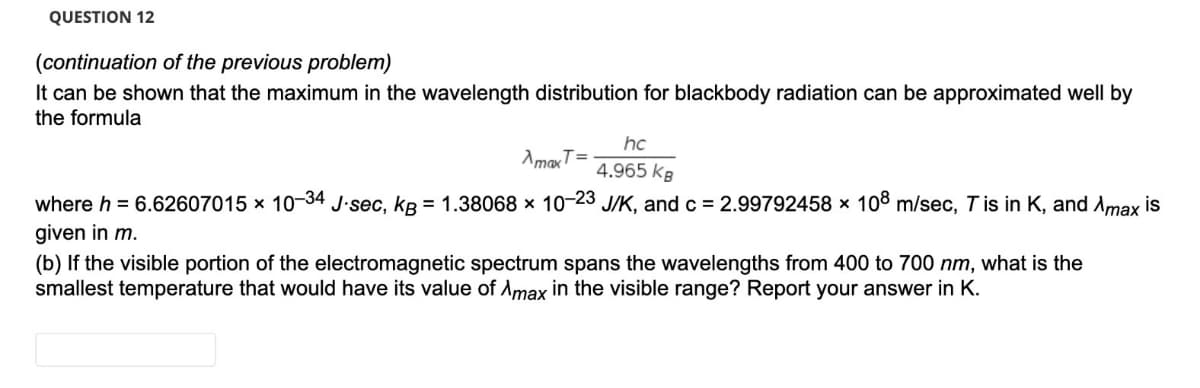 QUESTION 12
(continuation of the previous problem)
It can be shown that the maximum in the wavelength distribution for blackbody radiation can be approximated well by
the formula
hc
AmaxT=
4.965 kB
where h = 6.62607015 x 10-34 J-sec, kB = 1.38068 x 10-23 J/K, and c = 2.99792458 x 108 m/sec, Tis in K, and Amax is
given in m.
(b) If the visible portion of the electromagnetic spectrum spans the wavelengths from 400 to 700 nm, what is the
smallest temperature that would have its value of Amax in the visible range? Report your answer in K.
