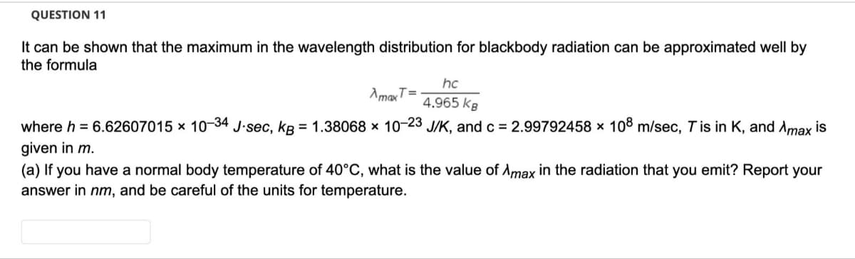 QUESTION 11
It can be shown that the maximum in the wavelength distribution for blackbody radiation can be approximated well by
the formula
hc
AmaxT=
4.965 kg
where h = 6.62607015 × 10-34 J.sec, kB = 1.38068 × 10-23 J/K, and c = 2.99792458 × 108 m/sec, Tis in K, and Amax is
given in m.
(a) If you have a normal body temperature of 40°C, what is the value of Amax in the radiation that you emit? Report your
answer in nm, and be careful of the units for temperature.
