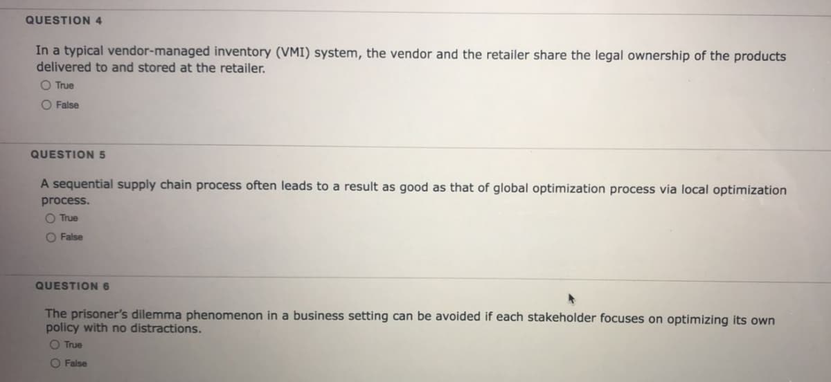 QUESTION 4
In a typical vendor-managed inventory (VMI) system, the vendor and the retailer share the legal ownership of the products
delivered to and stored at the retailer.
O True
O False
QUESTION5
A sequential supply chain process often leads to a result as good as that of global optimization process via local optimization
process.
O True
O False
QUESTION6
The prisoner's dilemma phenomenon in a business setting can be avoided if each stakeholder focuses on optimizing
policy with no distractions.
own
O True
O False
