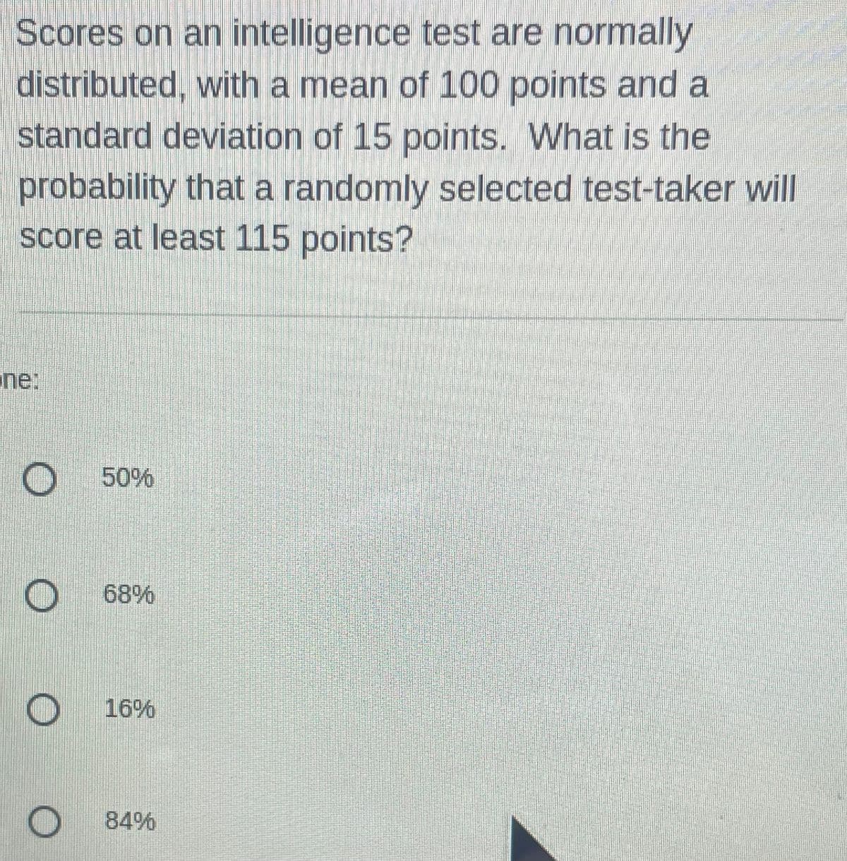 Scores on an intelligence test are normally
distributed, with a mean of 100 points and a
standard deviation of 15 points. What is the
probability that a randomly selected test-taker will
score at least 115 points?
ne:
O 50%
68%
O
16%
O 84%
O