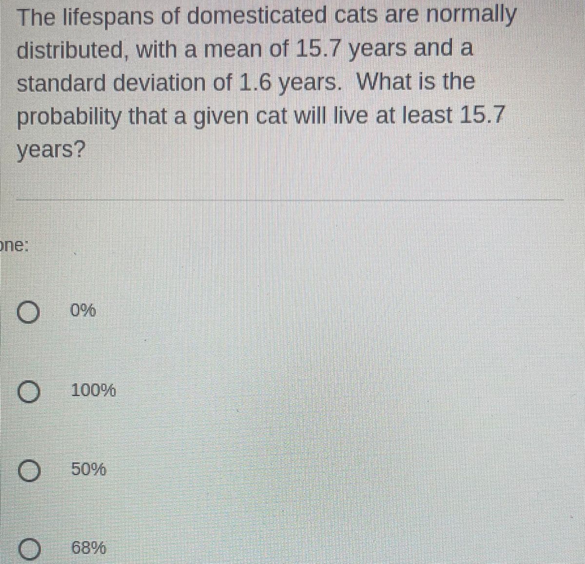 The lifespans of domesticated cats are normally
distributed, with a mean of 15.7 years and a
standard deviation of 1.6 years. What is the
probability that a given cat will live at least 15.7
years?
one:
O
O
O
100%
50%
68%