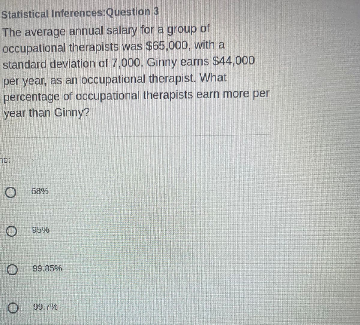 Statistical Inferences:Question
3
The average annual salary for a group of
occupational therapists was $65,000, with a
standard deviation of 7,000. Ginny earns $44,000
per year, as an occupational therapist. What
percentage of occupational therapists earn more per
year than Ginny?
ne:
O 68%
O
O 99.85%
O 99.7%