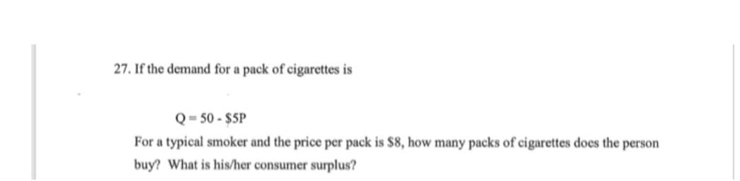 27. If the demand for a pack of cigarettes is
Q=50-$5P
For a typical smoker and the price per pack is $8, how many packs of cigarettes does the person
buy? What is his/her consumer surplus?