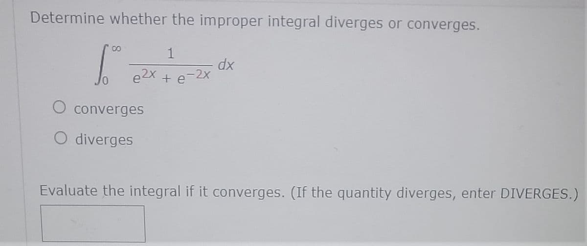Determine whether the improper integral diverges or converges.
00
1
dx
e2X + e-2x
O converges
O diverges
Evaluate the integral if it converges. (If the quantity diverges, enter DIVERGES.)
