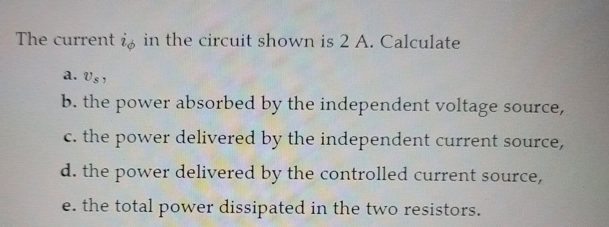 The current is in the circuit shown is 2 A. Calculate
a. Us)
b. the power absorbed by the independent voltage source,
c. the power delivered by the independent current source,
d. the power delivered by the controlled current source,
e. the total power dissipated in the two resistors.
