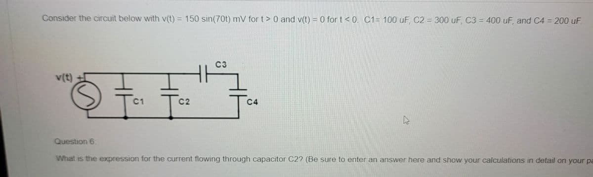Consider the circuit below with v(t) = 150 sin(70t) mV for t> 0 and v(t) = 0 for t<0. C1= 100 uF, C2 = 300 uF, C3 = 400 uF, and C4 = 200 uF
v(t)
Fa
C1
C2
C3
C4
Question 6:
What is the expression for the current flowing through capacitor C2? (Be sure to enter an answer here and show your calculations in detail on your pa