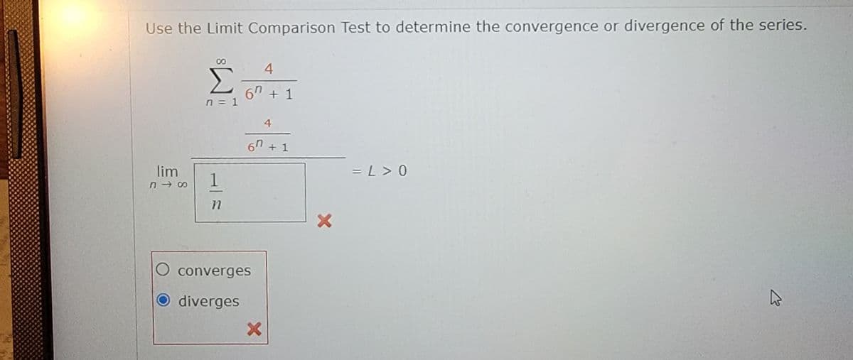 Use the Limit Comparison Test to determine the convergence or divergence of the series.
4
6" + 1
n = 1
4
67
+ 1
lim
n - 00
= L > 0
1
O converges
diverges
