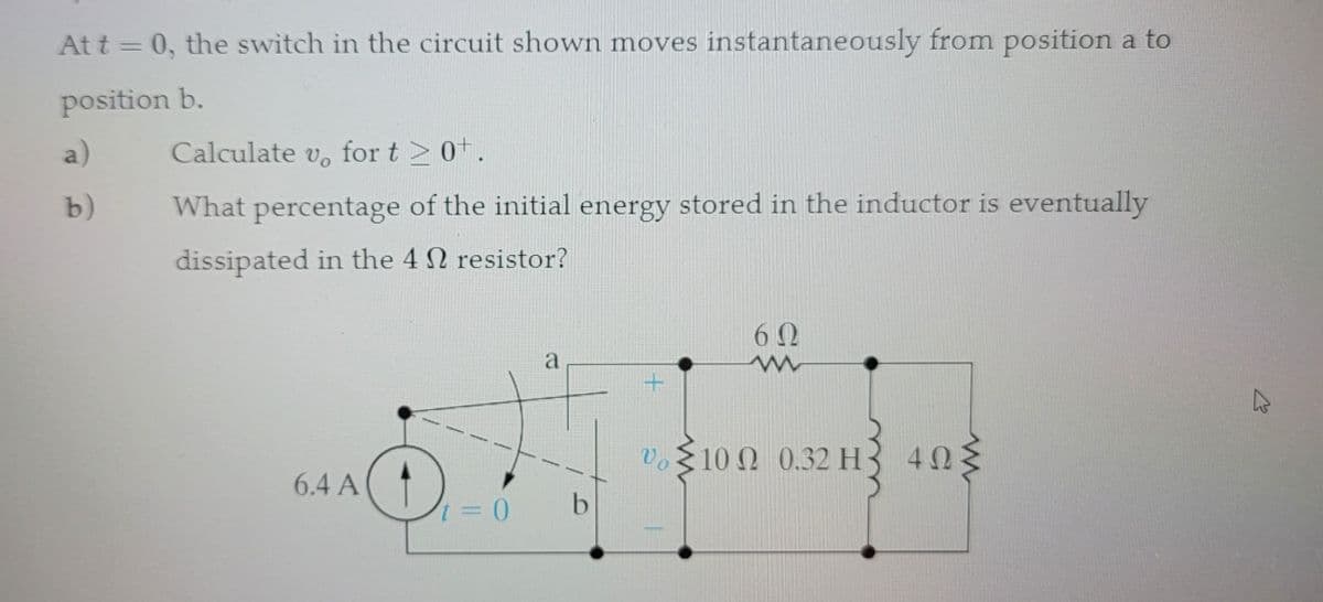 At t = 0, the switch in the circuit shown moves instantaneously from position a to
position b.
a)
b)
Calculate vo for t≥ 0+.
What percentage of the initial energy stored in the inductor is eventually
dissipated in the 4 resistor?
6.4 A
t = 0
a
b
+
Ve
62
m
10 Ω 0.32 Η 4ΩΣ