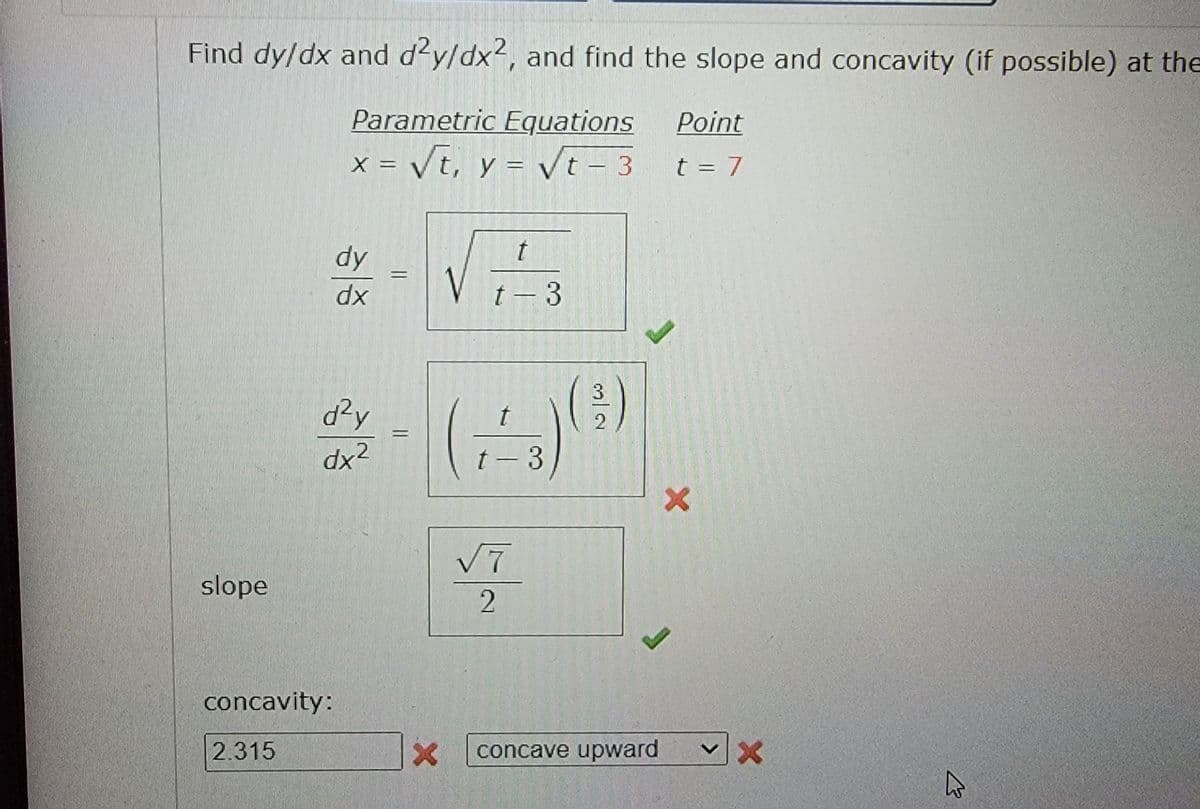 Find dy/dx and d'y/dx2, and find the slope and concavity (if possible) at the
Parametric Equations
Point
x = Vt, y = Vt – 3
t = 7
dy
V
dx
t - 3
d²y
t
%D
dx2
t- 3
V7
slope
concavity:
2.315
concave upward

