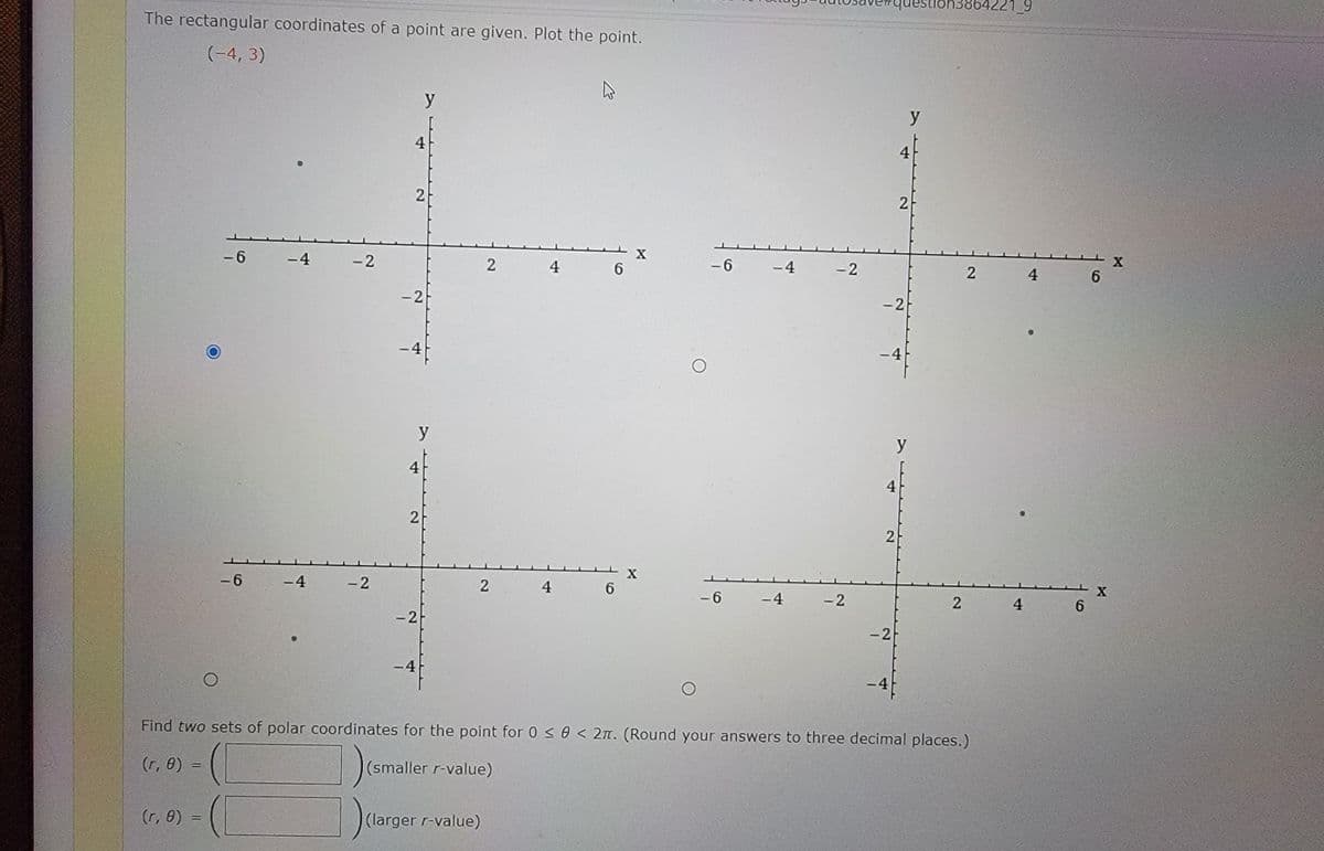 uestion3864221_
The rectangular coordinates of a point are given. Plot the point.
(-4, 3)
y
y
4
4
2
2
X
- 6
-4
- 2
4
-6
-4
- 2
4
6.
-2
-2
-4
y
y
4
4
2
2
X
- 6
-4
-2
2
4
6.
- 6
-4
-2
4
6.
-2
-2
-4
-4
Find two sets of polar coordinates for the point for 0 < 0 < 2n. (Round your answers to three decimal places.)
(r, 0)
(smaller r-value)
(r, 0)
(larger r-value)
69
