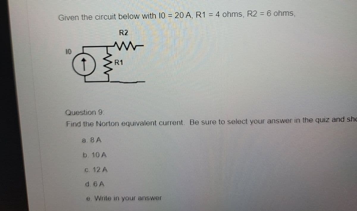 Given the circuit below with 10 = 20 A, R1 = 4 ohms, R2 = 6 ohms,
R2
ww
10
R1
Question 9:
Find the Norton equivalent current. Be sure to select your answer in the quiz and sho
a. 8 A
b. 10 A
c. 12 A
d. 6 A
e. Write in your answer
