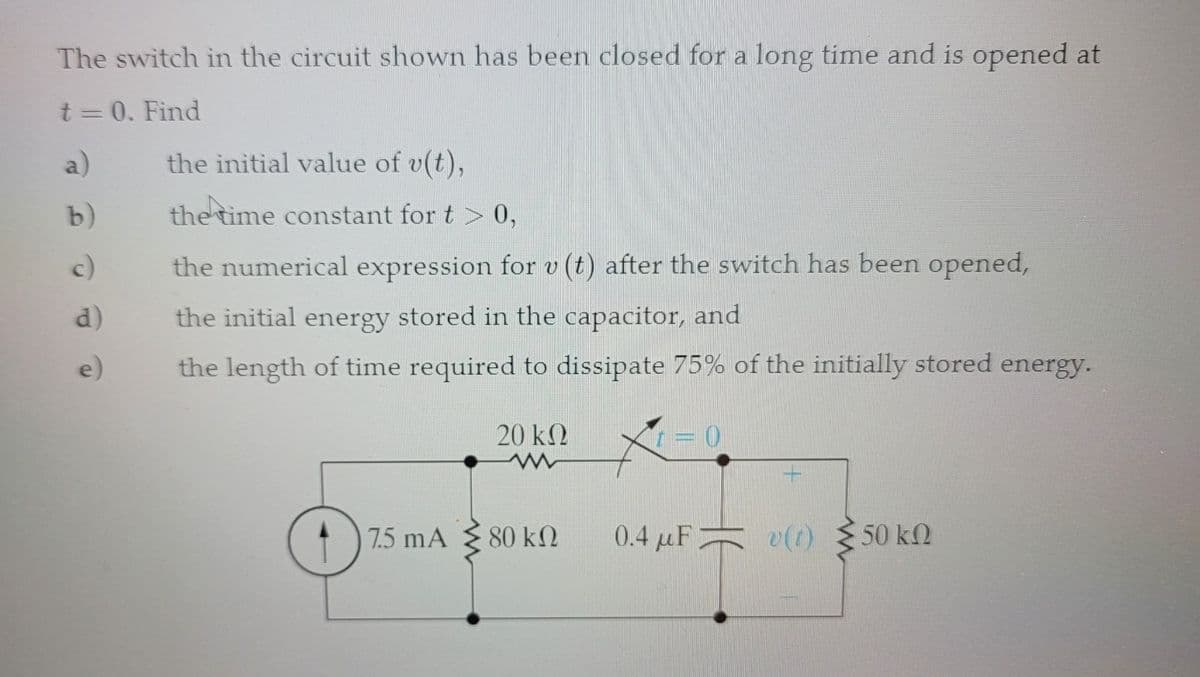 The switch in the circuit shown has been closed for a long time and is opened at
t = 0. Find
a)
b)
c)
d)
e)
the initial value of v(t),
the time constant for t > 0,
the numerical expression for v (t) after the switch has been opened,
the initial energy stored in the capacitor, and
the length of time required to dissipate 75% of the initially stored energy.
7.5 mA
20 ΚΩ
www
80 ΚΩ
0
0.4 μF v(t) 50 kn
=
ΚΩ