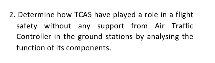 2. Determine how TCAS have played a role in a flight
safety without any support from Air Traffic
Controller in the ground stations by analysing the
function of its components.
