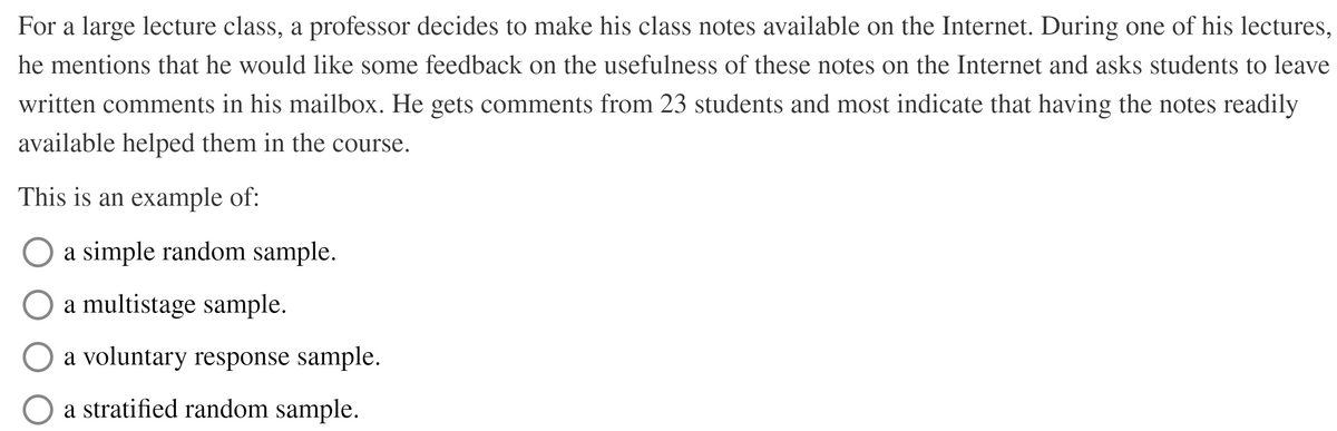 For a large lecture class, a professor decides to make his class notes available on the Internet. During one of his lectures,
he mentions that he would like some feedback on the usefulness of these notes on the Internet and asks students to leave
written comments in his mailbox. He gets comments from 23 students and most indicate that having the notes readily
available helped them in the course.
This is an example of:
a simple random sample.
a multistage sample.
a voluntary response sample.
a stratified random sample.
